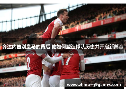 齐达内告别皇马的背后 他如何塑造球队历史并开启新篇章